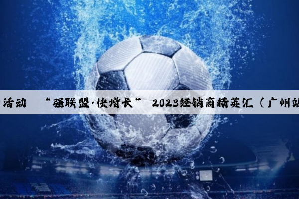 b体育官网：活动丨“强联盟·快增长” 2023经销商精英汇（广州站）成功举办